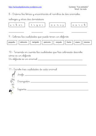 http://laclasedeptdemontse.wordpress.com Lecturas: “Los animales”
Nivel: 1er ciclo
8.- Ordena las letras y encontrarás el nombre de dos animales
salvajes y otros dos domésticos
u r b o r
___________ ________ __________ ___________
9.- Colorea las cualidades que puede tener un elefante
10.- Teniendo en cuenta las cualidades que has coloreado describe
cómo es un elefante
Un elefante es un animal ________________________________
________________________________________________________
11.- Escribe tres cualidades de cada animal
Jirafa ____________________________________________
Orangután _________________________________________
Cigüeña ____________________________________________
u r b o r t r g e i o e n c j e a r c b
rabicortopequeño narigudo
o
paticorto orejudo fuerte enano enorme
 