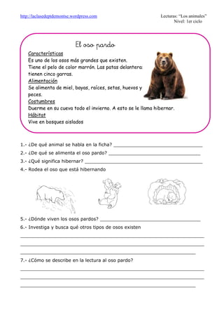 http://laclasedeptdemontse.wordpress.com Lecturas: “Los animales”
Nivel: 1er ciclo
1.- ¿De qué animal se habla en la ficha? _______________________________
2.- ¿De qué se alimenta el oso pardo? ________________________________
3.- ¿Qué significa hibernar? _________________________________________
4.- Rodea el oso que está hibernando
5.- ¿Dónde viven los osos pardos? ___________________________________
6.- Investiga y busca qué otros tipos de osos existen
________________________________________________________________
________________________________________________________________
_____________________________________________________________
7.- ¿Cómo se describe en la lectura al oso pardo?
________________________________________________________________
________________________________________________________________
_____________________________________________________________
El oso pardoEl oso pardoEl oso pardoEl oso pardo
Características
Es uno de los osos más grandes que existen.
Tiene el pelo de color marrón. Las patas delanteras
tienen cinco garras.
Alimentación
Se alimenta de miel, bayas, raíces, setas, huevos y
peces.
Costumbres
Duerme en su cueva todo el invierno. A esto se le llama hibernar.
Hábitat
Vive en bosques aislados
 