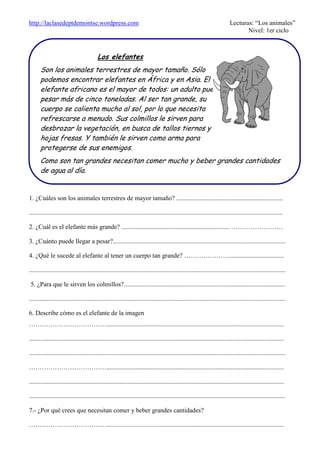 http://laclasedeptdemontse.wordpress.com Lecturas: “Los animales”
Nivel: 1er ciclo
1. ¿Cuáles son los animales terrestres de mayor tamaño? ..................................................................
.............................................................................................................................................................
2. ¿Cuál es el elefante más grande? ................................................................... ……………………
3. ¿Cuánto puede llegar a pesar?...........................................................................................................
4. ¿Qué le sucede al elefante al tener un cuerpo tan grande? …………………..................................
...............................................................................................................................................................
5. ¿Para que le sirven los colmillos?....................................................................................................
...............................................................................................................................................................
6. Describe cómo es el elefante de la imagen
………………………………..............................................................................................................
..............................................................................................................................................................
...............................................................................................................................................................
………………………………..............................................................................................................
..............................................................................................................................................................
...............................................................................................................................................................
7.- ¿Por qué crees que necesitan comer y beber grandes cantidades?
………………………………..............................................................................................................
Los elefantes
Son los animales terrestres de mayor tamaño. Sólo
podemos encontrar elefantes en África y en Asia. El
elefante africano es el mayor de todos: un adulto puede
pesar más de cinco toneladas. Al ser tan grande, su
cuerpo se calienta mucho al sol, por lo que necesita
refrescarse a menudo. Sus colmillos le sirven para
desbrozar la vegetación, en busca de tallos tiernos y
hojas fresas. Y también le sirven como arma para
protegerse de sus enemigos.
Como son tan grandes necesitan comer mucho y beber grandes cantidades
de agua al día.
 