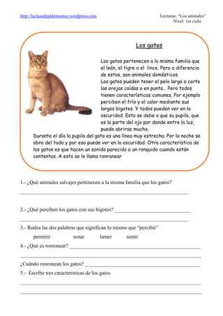 http://laclasedeptdemontse.wordpress.com Lecturas: “Los animales”
Nivel: 1er ciclo
1.- ¿Qué animales salvajes pertenecen a la misma familia que los gatos?
________________________________________________________________
2.- ¿Qué perciben los gatos con sus bigotes? _____________________________
________________________________________________________________
3.- Rodea las dos palabras que significan lo mismo que “percibir”
permitir notar lamer sentir
4.- ¿Qué es ronronear? __________________________________________________
_____________________________________________________________________
¿Cuándo ronronean los gatos? ____________________________________________
5.- Escribe tres características de los gatos
_____________________________________________________________________
_____________________________________________________________________
Los gatos
Los gatos pertenecen a la misma familia que
el león, el tigre o el lince. Pero a diferencia
de estos, son animales domésticos.
Los gatos pueden tener el pelo largo o corto,
las orejas caídas o en punta… Pero todos
tienen características comunes. Por ejemplo
perciben el frío y el calor mediante sus
largos bigotes. Y todos pueden ver en la
oscuridad. Esto se debe a que su pupila, que
es la parte del ojo por donde entre la luz,
puede abrirse mucho.
Durante el día la pupila del gato es una línea muy estrecha. Por la noche se
abre del todo y por eso puede ver en la oscuridad. Otra característica de
los gatos es que hacen un sonido parecido a un ronquido cuando están
contentos. A esto se le llama ronronear
 