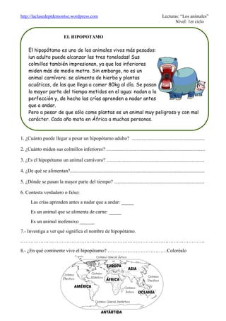 http://laclasedeptdemontse.wordpress.com Lecturas: “Los animales”
Nivel: 1er ciclo
1. ¿Cuánto puede llegar a pesar un hipopótamo adulto? ...........................................................
2. ¿Cuánto miden sus colmillos inferiores? ................................................................................
3. ¿Es el hipopótamo un animal carnívoro? ...............................................................................
4. ¿De qué se alimentan?.............................................................................................................
5. ¿Dónde se pasan la mayor parte del tiempo? .........................................................................
6. Contesta verdadero o falso:
Las crías aprenden antes a nadar que a andar: _____
Es un animal que se alimenta de carne: _____
Es un animal inofensivo ______
7.- Investiga a ver qué significa el nombre de hipopótamo.
………………………………………………………………………………………………….
8.- ¿En qué continente vive el hipopótamo? ………………………………Coloréalo
EL HIPOPOTAMO
El hipopótamo es uno de los animales vivos más pesados:
¡un adulto puede alcanzar las tres toneladas! Sus
colmillos también impresionan, ya que los inferiores
miden más de medio metro. Sin embargo, no es un
animal carnívoro: se alimenta de hierba y plantas
acuáticas, de las que llega a comer 80kg al día. Se pasan
la mayor parte del tiempo metidos en el agua: nadan a la
perfección y, de hecho las crías aprenden a nadar antes
que a andar.
Pero a pesar de que sólo come plantas es un animal muy peligroso y con mal
carácter. Cada año mata en África a muchas personas.
 