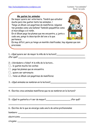 http://laclasedeptdemontse.wordpress.com Lecturas: “Los animales”
Nivel: 1er ciclo
1.- ¿Qué quiere ser de mayor la niña de la lectura?______________________
¿Por qué? ____________________________________________________
2.- ¿Verdadero o falso? A la niña de la lectura…
£… le gustan mucho los coches
£… pega las plumas que se encuentra
£… quiere ser astronauta
£… tiene un álbum con pegatinas de mamíferos
3.- ¿Qué animales se nombran en la lectura?____________________________
____________________________________________________________
4.- Escribe cinco animales mamíferos que no se nombren en la lectura?
____________________________________________________________
5.- ¿Qué te gustaría a ti ser de mayor?___________________ ¿Por qué?
____________________________________________________________
6.- Escribe de lo que se encarga cada uno/a de estos profesionales
bombero: _____________________________________________________
electricista: ___________________________________________________
cirujano: _____________________________________________________
Me gustan los animales
De mayor quiero ser veterinaria. Tendré que estudiar
mucho pero ¡me gustan tanto los animales…!
Tengo un álbum con pegatinas de mamíferos, ¡algunos
tan grandes como una ballena! También pequeñitos como
el murciélago o el ratón.
En el álbum pego las plumas que me encuentro, y junto a
cada una, pongo la descripción del ave a la que
pertenece.
Es muy difícil, pero ya tengo un montón clasificadas, hay algunas que son
preciosas.
 
