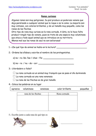 http://laclasedeptdemontse.wordpress.com Lecturas: “Los animales”
Nivel: 1er ciclo
1.- ¿De qué tipo de animal se habla en la lectura? _______________________
2.- Ordena las sílabas y escribe el nombre de los protagonistas.
a) na – ra /de /las / chas – fle: _______________________
b) na – ra / nu – da – cor: ___________________________
3.- ¿Verdadero o falso?
£ La rana cornuda es un animal muy tranquilo que se pasa el día durmiendo
£ La rana cornuda es una rana venenosa
£ La rana de las flechas es de gran tamaño
4.- Coloca las palabras en su lugar
rana de las flechas Rana cornuda
5.- Escribe junto a cada rana de qué tipo es
__________________ ___________________
Ranas curiosas
Algunas ranas son muy peligrosas. Su piel produce un poderoso veneno que
deja paralizado a cualquier animal que la roque o se la come. La mayoría son
muy vistosas, con colores brillantes, y de un tamaño muy pequeño, como las
ranas de las flechas.
Otro tipo de rana muy curiosa es la rana cornuda. A ésta, no le hace falta
producir ningún tipo de veneno, pues se trata de una especie muy voluminosa
que ataca a todo aquel animal que se introduce en su territorio.
¡Menos mal que las ranas de aquí no son peligrosas!
agresiva voluminosa venenosa color brillante pequeñas
 