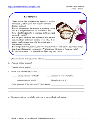 http://laclasedeptdemontse.wordpress.com Lecturas: “Los animales”
Nivel: 1er ciclo
1.- ¿Para qué utilizan las mariposas las antenas? _________________________________________
2.- ¿Para qué utilizan las patas? _______________________________________________________
3.- ¿Para qué utilizan las alas? ________________________________________________________
4.- Escribe si es verdadero (V) o falso (F)
____ La mariposa es un vertebrado ____ La mariposa es un invertebrado
____ La mariposa es un insecto ____ La mariposa es un ave
5.- ¿Qué te gusta más de las mariposas? Explica por qué ____________________________________
__________________________________________________________________________________
__________________________________________________________________________________
__________________________________________________________________________________
6.- Dibuja una mariposa y señala las partes que se han nombrado en la lectura
7.- Escribe el nombre de otros insectos voladores que conozcas ………………………………………..
.....................................................................................................................................................................
Las mariposas
Todos hemos visto mariposas revoloteando a nuestro
alrededor. ¿Te has fijado bien en cómo son esos
bonitos insectos?
Las mariposas tienen dos antenas, seis patas y cuatro
alas. Las mariposas utilizan sus dos antenas para
tocar y también para oler el aroma de las flores. ¡Qué
curioso1 ¿verdad?
Las seis patas les sirven a las mariposas para posarse
suavemente en las flores y caminar sobre ellas. Y las
cuatro alas les sirven para volar de un lado a otro
buscando su alimento.
Las mariposas tienen, además, una boca muy especial. Se trata de una especie de trompa
que desenrollan cuando van a comer. ¡Y chupan por ella como si fuera una pajita!
La próxima vez que veas una mariposa fíjate muy bien en ella.
 