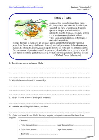 http://laclasedeptdemontse.wordpress.com Lecturas: “Los animales”
Nivel: 1er ciclo
1.- Investiga y averigua qué es una fábula
………………………………………………………………………………………………….
………………………………………………………………………………………………….
………………………………………………………………………………………………….
2.- Ahora infórmate sobre qué es una moraleja
………………………………………………………………………………………………….
………………………………………………………………………………………………….
………………………………………………………………………………………………….
3.- Ya que lo sabes escribe la moraleja de esta fábula
………………………………………………………………………………………………….
4.- Piensa en otro título para la fábula y escríbelo
………………………………………………………………………………………………….
5.- ¿Quién es el autor de esta fábula? Investiga un poco y completa estos sencillos datos de su
biografía
El león y el ratón
Unos ratoncitos, jugando sin cuidado en un
prado, despertaron a un león que dormía al pie
de un árbol. La fiera, levantándose de pronto,
atrapó entre sus garras al más atrevido.
El ratoncillo, muerto de miedo, prometió al león
que si le perdonaba emplearía su vida en
servirlo; y aunque esta promesa lo hizo reír, el
león terminó soltándolo.
Tiempo después, la fiera cayó en las redes que un cazador había tendido y como, a
pesar de su fuerza, no podía librarse, despertó a todos los animales de la selva con sus
rugidos. El ratoncillo, al oírlo, acudió rápido rompió las redes con sus afilados dientes.
De esta manera, el pequeño cumplió su promesa, y le salvó la vida al rey de la selva. El
león pensó en todo lo que había pasado y prometió ser más generoso a partir de ese día.
Fábula de Esopo (adaptación)
- Nombre: …………………………
- Fecha de nacimiento: ……………………… Lugar de nacimiento: ………………………
- Fecha de su muerte: ……………………….. Lugar de su muerte: ……………………….
- Profesión: ……………………………………
 
