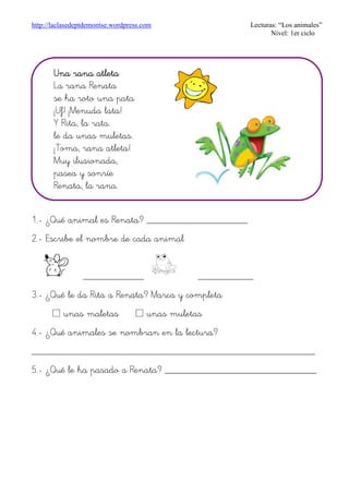 http://laclasedeptdemontse.wordpress.com Lecturas: “Los animales”
Nivel: 1er ciclo
1.- ¿Qué animal es Renata? ____________________
2.- Escribe el nombre de cada animal
____________ ___________
3.- ¿Qué le da Rita a Renata? Marca y completa
£ unas maletas £ unas muletas
4.- ¿Qué animales se nombran en la lectura?
________________________________________________________
5.- ¿Qué le ha pasado a Renata? ______________________________
Una ranUna ranUna ranUna rana atletaa atletaa atletaa atleta
La rana Renata
se ha roto una pata
¡Uf! ¡Menuda lata!
Y Rita, la rata.
le da unas muletas.
¡Toma, rana atleta!
Muy ilusionada,
pasea y sonríe
Renata, la rana.
 