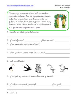 http://laclasedeptdemontse.wordpress.com Lecturas: “Los animales”
Nivel: 1er ciclo
1.- Escribe un título para la lectura
________________________________________________________
2.- ¿Dónde fuimos? ______________ ¿Qué día era? ______________
3.- ¿Qué animales vimos en el zoo? ___________________________
________________________________________________________
4.- ¿Por qué le gustaron más los tucanes? ______________________
________________________________________________________
5.- Colorea el tucán
6.- ¿Por qué regresaron a casa a las siete y media? _______________
________________________________________________________
7.- ¿Cuál es tu animal favorito?______________ ¿Por qué? ________
________________________________________________________
8.- Dibújalo
El domingo estuve en el zoo. Allí vi muchos
animales salvajes: leones, hipopótamos, tigres,
elefantes, serpientes…, pero los que más me
gustaron fueron los tucanes, porque eran muy
bonitos. A las siete y media de la tarde cerró el
zoo y entonces regresamos a casa.
 