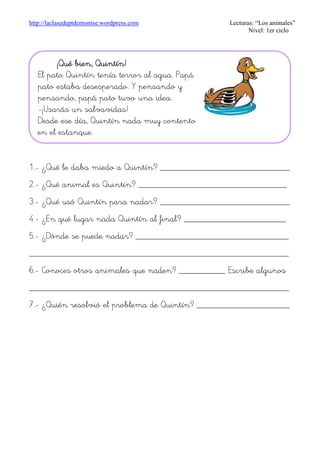 http://laclasedeptdemontse.wordpress.com Lecturas: “Los animales”
Nivel: 1er ciclo
1.- ¿Qué le daba miedo a Quintín? ____________________________
2.- ¿Qué animal es Quintín? ________________________________
3.- ¿Qué usó Quintín para nadar? ____________________________
4.- ¿En qué lugar nada Quintín al final? ______________________
5.- ¿Dónde se puede nadar? _________________________________
________________________________________________________
6.- Conoces otros animales que naden? __________ Escribe algunos
________________________________________________________
7.- ¿Quién resolvió el problema de Quintín? ____________________
¡Qué bien, Quintín!¡Qué bien, Quintín!¡Qué bien, Quintín!¡Qué bien, Quintín!
El pato Quintín tenía terror al agua. Papá
pato estaba desesperado. Y pensando y
pensando, papá pato tuvo una idea.
-¡Usarás un salvavidas!
Desde ese día, Quintín nada muy contento
en el estanque.
 