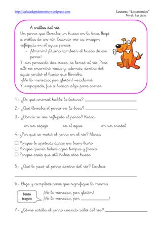 http://laclasedeptdemontse.wordpress.com Lecturas: “Los animales”
Nivel: 1er ciclo
1.- ¿De qué animal habla la lectura? ______________________
2.- ¿Qué llevaba el perro en la boca? ______________________
3.- ¿Dónde se vio reflejado el perro? Rodea
en un espejo en el agua en un cristal
4.-¿Por qué se metió el perro en el río? Marca
£ Porque le apetecía darse un buen baño
£ Porque quería beber agua limpia y fresca
£ Porque creía que allí había otro hueso
5.- ¿Qué le pasó al perro dentro del río? Explica
____________________________________________________
6.- Elige y completa para que signifique lo mismo
¡Me lo merezco, por glotón!
¡Me lo merezco, por ____________!
7.- ¿Cómo estaba el perro cuando salió del río? __________________
bruto
tragón
A orillas del ríoA orillas del ríoA orillas del ríoA orillas del río
Un perro que llevaba un hueso en la boca llegó
a orillas de un río. Cuando vio su imagen
reflejada en el agua, pensó:
- ¡Mmmm! ¡Quiero también el hueso de ese
perro!
Y, sin pensarlo dos veces, se lanzó al río. Pero
allí no encontró nada y, además, dentro del
agua perdió el hueso que llevaba.
-¡Me lo merezco, por glotón! –exclamó.
Y, empapado, fue a buscar algo para comer.
 