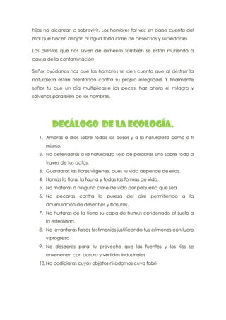 hijos no alcanzan a sobrevivir. Los hombres tal vez sin darse cuenta del
mal que hacen arrojan al agua toda clase de desechos y suciedades.
Las plantas que nos sirven de alimento también se están muriendo a
causa de la contaminación
Señor ayúdanos haz que los hombres se den cuenta que al destruir la
naturaleza están atentando contra su propia integridad. Y finalmente
señor tu que un día multiplicaste los peces, haz ahora el milagro y
sálvanos para bien de los hombres.
Decálogo de la ecología.
1. Amaras a dios sobre todas las cosas y a la naturaleza como a ti
mismo.
2. No defenderás a la naturaleza solo de palabras sino sobre todo a
través de tus actos,
3. Guardaras las flores vírgenes, pues tu vida depende de ellas.
4. Honras la flora, la fauna y todas las formas de vida.
5. No mataras a ninguna clase de vida por pequeña que sea
6. No pecaras contra la pureza del aire permitiendo a la
acumulación de desechos y basuras.
7. No hurtaras de la tierra su capa de humus condenado al suelo a
la esterilidad.
8. No levantaras falsos testimonios justificando tus crímenes con lucro
y progreso
9. No desearas para tu provecho que las fuentes y los ríos se
envenenen con basura y vertidos industriales
10.No codiciaras cuyos objetos ni adornos cuya fabri
 