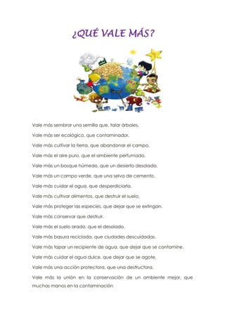 ¿QUÉ VALE MÁS?
Vale más sembrar una semilla que, talar árboles.
Vale más ser ecológico, que contaminador.
Vale más cultivar la tierra, que abandonar el campo.
Vale más el aire puro, que el ambiente perfumado.
Vale más un bosque húmedo, que un desierto desolado.
Vale más un campo verde, que una selva de cemento.
Vale más cuidar el agua, que desperdiciarla.
Vale más cultivar alimentos, que destruir el suelo.
Vale más proteger las especies, que dejar que se extingan.
Vale más conservar que destruir.
Vale más el suelo arado, que el desolado.
Vale más basura reciclada, que ciudades descuidadas.
Vale más tapar un recipiente de agua, que dejar que se contamine.
Vale más cuidar el agua dulce, que dejar que se agote.
Vale más una acción protectora, que una destructora.
Vale más la unión en la conservación de un ambiente mejor, que
muchas manos en la contaminación
 