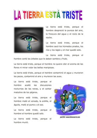La tierra está triste, porque el
hombre despreció la pureza del aire,
la frescura del agua y el rocío de la
noche.
La tierra está triste, porque el
hombre secó los húmedos prados, los
ríos y los lagos y el mar quedó solo.
La tierra está triste, porque el
hombre cortó los árboles que le daban sombra y fruto.
La tierra está triste, porque el hombre no quiere oler el aroma de las
flores ni mirar volar las bellas mariposas.
La tierra está triste, porque el hombre contaminó el agua y murieron
los peces, contaminó el aire y murieron las aves.
La tierra está triste, porque el
hombre acalló las discusiones
nocturnas de las ranas, y el cantar
matutino de los pájaros.
La tierra está triste, porque el
hombre mató al venado, la ardilla, el
águila, mató al puma y al oso.
La tierra está triste, porque el
hombre el hombre quedó solo.
La tierra está triste, porque el
hombre murió.
 