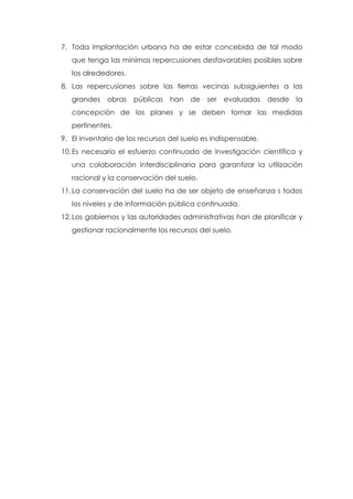 7. Toda implantación urbana ha de estar concebida de tal modo
que tenga las mínimas repercusiones desfavorables posibles sobre
los alrededores.
8. Las repercusiones sobre las tierras vecinas subsiguientes a las
grandes obras públicas han de ser evaluadas desde la
concepción de los planes y se deben tomar las medidas
pertinentes.
9. El inventario de los recursos del suelo es indispensable.
10.Es necesario el esfuerzo continuado de investigación científica y
una colaboración interdisciplinaria para garantizar la utilización
racional y la conservación del suelo.
11.La conservación del suelo ha de ser objeto de enseñanza s todos
los niveles y de información pública continuada.
12.Los gobiernos y las autoridades administrativas han de planificar y
gestionar racionalmente los recursos del suelo.
 