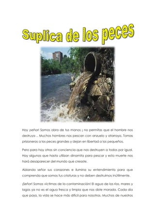 Hoy ¡señor! Somos obra de tus manos ¡ no permitas que el hombre nos
destruya .. Muchos hombres nos pescan con anzuelo y atarraya. Tomas
prisioneros a los peces grandes y dejan en libertad a los pequeños.
Pero para hoy otros sin conciencia que nos destruyen a todos por igual.
Hay algunos que hasta utilizan dinamita para pescar y esta muerte nos
hará desaparecer del mundo que creaste.
Ablanda señor sus corazones e ilumina su entendimiento para que
comprenda que somos tus criaturas y no deben destruirnos inútilmente.
¡Señor! Somos víctimas de la contaminación! El agua de los ríos, mares y
lagos ya no es el agua fresca y limpia que nos diste morada. Cada día
que pasa, la vida se hace más difícil para nosotros. Muchos de nuestros
 