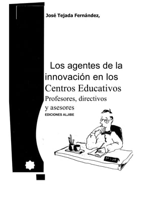 José Tejada Fernández,




  Los agentes de la
innovación en los
Centros Educativos
Profesores, directivos
y asesores
EDICIONES ALJIBE
 