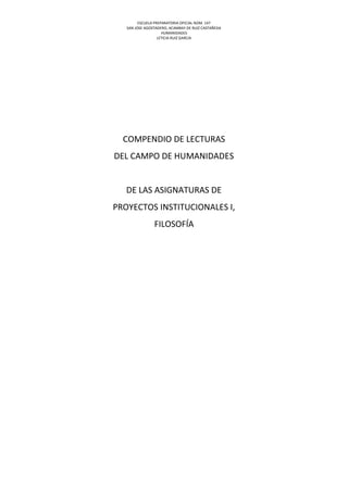 ESCUELA PREPARATORIA OFICIAL NÚM. 147
SAN JOSE AGOSTADERO, ACAMBAY DE RUIZ CASTAÑEDA
HUMANIDADES
LETICIA RUIZ GARCIA
COMPENDIO DE LECTURAS
DEL CAMPO DE HUMANIDADES
DE LAS ASIGNATURAS DE
PROYECTOS INSTITUCIONALES I,
FILOSOFÍA
 