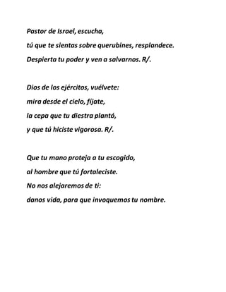 Pastor de Israel,escucha,
tú que te sientas sobre querubines, resplandece.
Despierta tu poder y ven a salvarnos.R/.
Dios de los ejércitos, vuélvete:
mira desde el cielo, fíjate,
la cepa que tu diestra plantó,
y que tú hiciste vigorosa. R/.
Que tu mano proteja a tu escogido,
al hombre que tú fortaleciste.
No nos alejaremos de ti:
danos vida, para que invoquemos tu nombre.
 