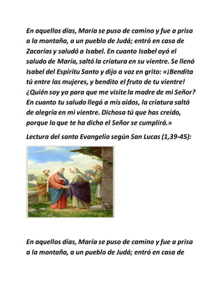 En aquellos días, María se puso de camino y fue a prisa
a la montaña, a un pueblo de Judá; entró en casa de
Zacarías y saludó a Isabel. En cuanto Isabel oyó el
saludo de María,saltó la criatura en su vientre. Se llenó
Isabel del Espíritu Santo y dijo a voz en grito: «¡Bendita
tú entre las mujeres, y bendito el fruto de tu vientre!
¿Quién soy yo para que me visitela madre de mi Señor?
En cuanto tu saludo llegó a mis oídos, la criatura saltó
de alegría en mi vientre. Dichosa tú que has creído,
porque lo que te ha dicho el Señor se cumplirá.»
Lectura del santo Evangelio según San Lucas (1,39-45):
En aquellos días, María se puso de camino y fue a prisa
a la montaña, a un pueblo de Judá; entró en casa de
 