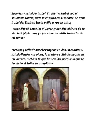 Zacarías y saludó a Isabel. En cuanto Isabel oyó el
saludo de María,saltó la criatura en su vientre. Se llenó
Isabel del Espíritu Santo y dijo a voz en grito:
«¡Bendita tú entre las mujeres,y bendito el fruto de tu
vientre! ¿Quién soy yo para que me visite la madre de
mi Señor?
meditar y reflexionar el evangelio en dos En cuanto tu
saludo llegó a mis oídos, la criatura saltó de alegría en
mi vientre. Dichosa tú que has creído, porque lo que te
ha dicho el Señor se cumplirá.»
 