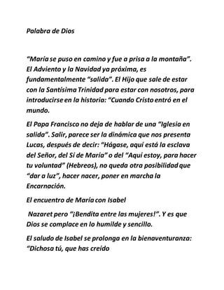 Palabra de Dios
“Maríase puso en camino y fue a prisa a la montaña”.
El Adviento y la Navidad ya próxima, es
fundamentalmente “salida”.El Hijo que sale de estar
con la SantísimaTrinidad para estar con nosotros, para
introducirseen la historia: “Cuando Cristoentró en el
mundo.
El Papa Francisco no deja de hablar de una “Iglesia en
salida”. Salir,parece ser la dinámica que nos presenta
Lucas, después de decir: “Hágase, aquí está la esclava
del Señor, del Sí de María” o del “Aquí estoy, para hacer
tu voluntad” (Hebreos), no queda otra posibilidadque
“dar a luz”, hacer nacer, poner en marcha la
Encarnación.
El encuentro de Maríacon Isabel
Nazaret pero “¡Bendita entre las mujeres!”.Y es que
Dios se complace en lo humilde y sencillo.
El saludo de Isabel se prolonga en la bienaventuranza:
“Dichosa tú, que has creído
 