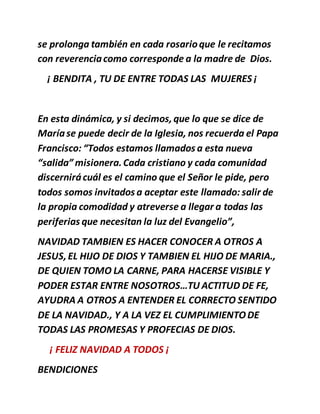 se prolonga también en cada rosarioque le recitamos
con reverenciacomo corresponde a la madre de Dios.
¡ BENDITA , TU DE ENTRE TODAS LAS MUJERES ¡
En esta dinámica, y si decimos,que lo que se dice de
Maríase puede decir de la Iglesia, nos recuerda el Papa
Francisco: “Todos estamos llamados a esta nueva
“salida” misionera.Cada cristiano y cada comunidad
discernirácuál es el camino que el Señor le pide, pero
todos somos invitados a aceptar este llamado: salir de
la propia comodidad y atreverse a llegar a todas las
periferias que necesitan la luz del Evangelio”,
NAVIDAD TAMBIEN ES HACER CONOCER A OTROS A
JESUS,EL HIJO DE DIOS Y TAMBIEN EL HIJO DE MARIA.,
DE QUIEN TOMO LA CARNE, PARA HACERSE VISIBLE Y
PODER ESTAR ENTRE NOSOTROS…TU ACTITUD DE FE,
AYUDRA A OTROS A ENTENDER EL CORRECTO SENTIDO
DE LA NAVIDAD., Y A LA VEZ EL CUMPLIMIENTODE
TODAS LAS PROMESAS Y PROFECIAS DE DIOS.
¡ FELIZ NAVIDAD A TODOS ¡
BENDICIONES
 