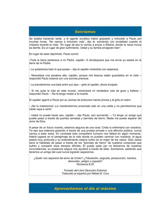 Sonriamos
Se estaba haciendo tarde, y el agente soviético había golpeado y torturado a Paulo por
muchas horas. “No vamos a torturarlo más”, dijo él, sonriendo con brutalidad cuando el
cristiano levantó la vista. “En lugar de eso lo vamos a enviar a Siberia, donde la nieve nunca
se derrite. Es un lugar de gran sufrimiento. Usted y su familia encajarán bien”.

En lugar de estar deprimido, Paulo sonrió.

-Toda la tierra pertenece a mi Padre, capitán. A dondequiera que me envíe yo estaré en la
tierra de mi Padre.

- Le quitaremos todo lo que posee – dijo el capitán mirándolo con aspereza.

- Necesitará una escalera alta, capitán, porque mis tesoros están guardados en el cielo –
respondió Paulo todavía con una sonrisa preciosa.

- Le prenderemos una bala entre sus ojos – gritó el capitán, ahora enojado.

- Si me quita la vida en este mundo, comenzará mi verdadera vida de gozo y belleza –
respondió Paulo. – No le tengo miedo a la muerte.

El capitán agarró a Paulo por su camisa de prisionero hecha jirones y le grito al rostro:

- ¡No lo mataremos! ¡Lo mantendremos encerrado sólo en una celda y no permitiremos que
nadie vaya a verlo!

- Usted no puede hacer eso, capitán – dijo Paulo, aún sonriendo. – Yo tengo un amigo que
puede pasar a través de puertas cerradas y barrotes de hierro. Nadie me puede separar del
amor de Dios.

A pesar de un futuro incierto, estamos seguros de una cosa: Cristo lo enfrentará con nosotros.
Ya sea que estemos pasando a través de una prueba privada o una aflicción pública, nunca
vamos a estar solos. En contraste todo compañero humano nos fallará en algún momento.
Habrá lugares en el peregrinaje de la vida donde no pueden caminar con nosotros; el agua
estará muy profunda y su entendimiento estaría turbio en el mejor de los casos. Solo Jesús
tiene la habilidad de pasar a través de los “barrotes de hierro” de nuestros corazones que
sufren y compartir esos tiempos difíciles. Él puede optar por no liberarnos de nuestras
circunstancias, su presencia segura nos ayudará a través de ellas. Sonriamos, sabiendo que
tenemos un amigo del cual nunca lograrán separarnos.

   ¿Quién nos separará del amor de Cristo? ¿Tribulación, angustia, persecución, hambre,
                             d
                             desnudez, peligro o espada?
                                    Romanos 8:35

                              Tomado del Libro Devoción Extrema
                            Traducido al español por Rafael B. Cruz




                     Aprovechemos el día al máximo
 