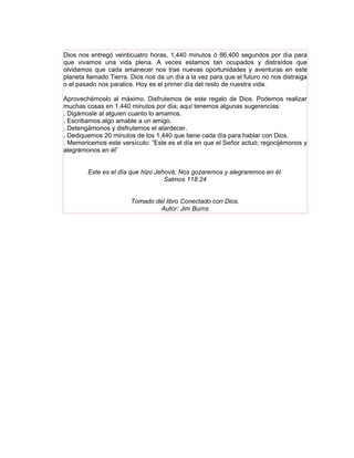 Dios nos entregó veinticuatro horas, 1,440 minutos ó 86,400 segundos por día para
que vivamos una vida plena. A veces estamos tan ocupados y distraídos que
olvidamos que cada amanecer nos trae nuevas oportunidades y aventuras en este
planeta llamado Tierra. Dios nos da un día a la vez para que el futuro no nos distraiga
o el pasado nos paralice. Hoy es el primer día del resto de nuestra vida.

Aprovechémoslo al máximo. Disfrutemos de este regalo de Dios. Podemos realizar
muchas cosas en 1,440 minutos por día; aquí tenemos algunas sugerencias:
. Digámosle al alguien cuanto lo amamos.
. Escribamos algo amable a un amigo.
. Detengámonos y disfrutemos el atardecer.
. Dediquemos 20 minutos de los 1,440 que tiene cada día para hablar con Dios.
. Memoricemos este versículo: “Este es el día en que el Señor actuó; regocijémonos y
alegrémonos en él”


        Este es el día que hizo Jehová; Nos gozaremos y alegraremos en él.
                                   Salmos 118:24


                        Tomado del libro Conectado con Dios.
                                 Autor: Jim Burns
 