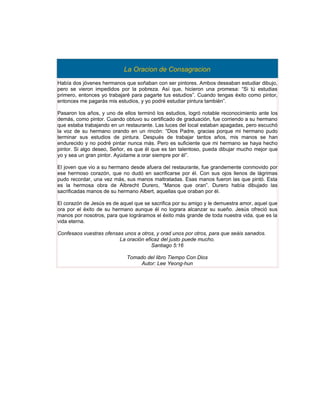 La Oracion de Consagracion
Había dos jóvenes hermanos que soñaban con ser pintores. Ambos deseaban estudiar dibujo,
pero se vieron impedidos por la pobreza. Así que, hicieron una promesa: “Si tú estudias
primero, entonces yo trabajaré para pagarte tus estudios”. Cuando tengas éxito como pintor,
entonces me pagarás mis estudios, y yo podré estudiar pintura también”.

Pasaron los años, y uno de ellos terminó los estudios, logró notable reconocimiento ante los
demás, como pintor. Cuando obtuvo su certificado de graduación, fue corriendo a su hermano
que estaba trabajando en un restaurante. Las luces del local estaban apagadas, pero escuchó
la voz de su hermano orando en un rincón: “Dios Padre, gracias porque mi hermano pudo
terminar sus estudios de pintura. Después de trabajar tantos años, mis manos se han
endurecido y no podré pintar nunca más. Pero es suficiente que mi hermano se haya hecho
pintor. Si algo deseo, Señor, es que él que es tan talentoso, pueda dibujar mucho mejor que
yo y sea un gran pintor. Ayúdame a orar siempre por él”.

El joven que vio a su hermano desde afuera del restaurante, fue grandemente conmovido por
ese hermoso corazón, que no dudó en sacrificarse por él. Con sus ojos llenos de lágrimas
pudo recordar, una vez más, sus manos maltratadas. Esas manos fueron las que pintó. Esta
es la hermosa obra de Albrecht Durero, “Manos que oran”. Durero había dibujado las
sacrificadas manos de su hermano Albert, aquellas que oraban por él.

El corazón de Jesús es de aquel que se sacrifica por su amigo y le demuestra amor, aquel que
ora por el éxito de su hermano aunque él no lograra alcanzar su sueño. Jesús ofreció sus
manos por nosotros, para que lográramos el éxito más grande de toda nuestra vida, que es la
vida eterna.

Confesaos vuestras ofensas unos a otros, y orad unos por otros, para que seáis sanados.
                         La oración eficaz del justo puede mucho.
                                       Santiago 5:16

                             Tomado del libro Tiempo Con Dios
                                  Autor: Lee Yeong-hun
 