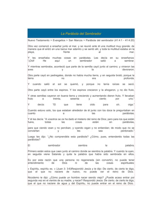 La Parábola del Sembrador
Nuevo Testamento > Evangelios > San Marcos > Parábola del sembrador (41:4:1 - 41:4:20)

Otra vez comenzó a enseñar junto al mar, y se reunió ante él una multitud muy grande; de
manera que él entró en una barca mar adentro y se sentó allí, y toda la multitud estaba en la
playa,                       frente                          al                         mar.

Y les    enseñaba     muchas      cosas en       parábolas. Les decía         en    su     enseñanza:
“¡Oíd!      He         aquí          un          sembrador      salió              a         sembrar.

Y mientras sembraba, aconteció que parte de la semilla cayó junto al camino; y vinieron las
aves                       y                         la                         devoraron.

Otra parte cayó en pedregales, donde no había mucha tierra, y en seguida brotó; porque la
tierra                      no                      era                         profunda.

Y    cuando   salió   el    sol   se    quemó,      y   porque   no   tenía    raíces      se     secó.

Otra parte cayó entre los espinos. Y los espinos crecieron y la ahogaron, y no dio fruto.

Y otras semillas cayeron en buena tierra y creciendo y aumentando dieron fruto. Y llevaban
fruto       a         treinta,      sesenta         y      ciento        por          uno.”

Y        decía:       “El         que       tiene         oído        para          oír,          oiga.”

Cuando estuvo solo, los que estaban alrededor de él junto con los doce le preguntaban en
cuanto                       a                       las                       parábolas.

Y él les decía: “A vosotros se os ha dado el misterio del reino de Dios; pero para los que están
fuera,          todas          las        cosas            están          en          parábolas,

para que viendo vean y no perciban, y oyendo oigan y no entiendan; de modo que no se
conviertan             y                les             sea               perdonado.”

Luego les dijo: “¿No comprendéis esta parábola? ¿Cómo, pues, entenderéis todas las
parábolas?

El                sembrador                  siembra                   la                       palabra.

Primero están estos que caen junto al camino donde se siembra la palabra. Y cuando la oyen,
en seguida viene Satanás y quita la palabra que había sido sembrada en ellos.

Es por esta razón que una persona no regenerada (sin convertir), no puede tener
entendimiento    de     Dios     ni     de      las     cosas        espirituales:

« Espíritu, espíritu es. » (Juan 3: 3-6)Respondió Jesús y le dijo: De cierto, de cierto te digo,
que el que no naciere de nuevo, no puede ver el reino de Dios.

Nicodemo le dijo: ¿Cómo puede un hombre nacer siendo viejo? ¿Puede acaso entrar por
segunda vez en el vientre de su madre, y nacer? Respondió Jesús: De cierto, de cierto te digo,
que el que no naciere de agua y del Espíritu, no puede entrar en el reino de Dios.
 
