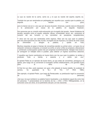 Lo que es nacido de la carne, carne es; y lo que es nacido del espiritu espiritu es.

También los que son sembrados en pedregales son aquellos que, cuando oyen la palabra, en
seguida               la               reciben                 con                 gozo;

pero no tienen raíz en sí, sino que son de poca duración. Entonces, cuando viene la tribulación
o    la    persecución      por    causa    de    la   palabra,   en    seguida      tropiezan.

Son personas que su corazón está endurecido por el engaño del pecado., tienen fortalezas de
pecado; pecados como el orgullo, soberbio, altivez, incredulidad, temor, etc., endurecen el
corazón   del ser humano y los convierten en pecadores empedernidos.

Y otros son los que son sembrados entre espinos. Ellos son los que oyen la palabra,
pero las preocupaciones de este mundo, el engaño de las riquezas y la codicia de otras cosas
se      entrometen     y     ahogan      la    palabra,      y      queda      sin      fruto.

Muchos creyentes al pasar el tiempo de convertirse pierden su primer amor, y el gozo de su
salvación comienza a disiparse, el corazón se enfría, el amor a Dios se empieza a desvanecer
y comienzan a preocuparse quizás mas por progresar económicamente, trabajan mas horas o
se consiguen un trabajito extra si pueden, para obtener un ingreso económico adicional.

Y aquellos que fueron sembrados en buena tierra son los que oyen la palabra, la reciben y
producen     fruto    a   treinta,  a     sesenta      y    a    ciento     por      uno.”

El apóstol Pablo es un ejemplo de buena tierra, ya que antes de convertirse, perseguía a la
iglesia, pero luego de su conversión al evangelio cambio drásticamente y dio grandes frutos
para                   el                  reino                  de                  Dios.

Al final de sus días, pudo expresar con gozo «He peleado la buena batalla, he acabado la
carrera,     he      guardado     la     fe.»    (II   Tim.     4:7      RVA      1960).

Otro ejemplo, el apóstol Pedro, que luego de Pentecostés, su predicación logró la conversión
de                                      3.000                                      personas:

«Así que, los que recibieron su palabra fueron bautizados; y se añadieron aquel día como tres
mil personas. Y perseveraban en la doctrina de los .» (Hch. 2 RVA 1960)apóstoles, en la
comunión unos con otros, en el partimiento del pan y en las oraciones.
 