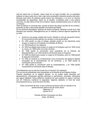 vida de Jesús fue un fracaso. Jesús nació en un lugar humilde, fue un carpintero
solitario la mayor parte de su vida, viajó como predicador itinerante durante tres años.
Durante esos años de esfuerzo pocos fueron sus discípulos, y no tuvo un número
considerable de seguidores. Murió en el oprobio, crucificado junto a dos presos
comunes. Si este fuera el final de la historia, todos consideraríamos que su vida fue
un fracaso.
¡Pero la historia no concluye aquí, porque al tercer día Jesús resucitó de los muertos,
ascendió al cielo y ahora está sentado a la diestra del Padre!
Si nos sentimos fracasados, estamos en buena compañía. Abraham Lincoln tuvo más
fracasos que victorias. Detengámonos por un instante y leamos algunos aspectos de
su vida:

   •     Creció en una granja, aislado del mundo. Recibió un año de educación formal.
         En sus primeros años apenas tuvo acceso a unos pocos libros.
   •     En 1832 perdió no solo el trabajo, también perdió en las elecciones para
         ocupar un cargo en el Congreso en el Estado de Illinois.
   •     En 1833 fracasó en los negocios.
   •     En 1834 fue elegido para ocupar un cargo en el Congreso; pero en 1835 murió
         su novia y en 1836 sufrió una crisis nerviosa.
   •     En 1838 perdió la nominación para presidente de la Cámara de
         Representantes, y en 1843 perdió la nominación para el Congreso.
   •     En 1846 fue electo para ocupar un cargo en el Congreso, pero en 1848 perdió
         la segunda nominación.
   •     En 1849 se rechazó su nombramiento como funcionario del gobierno federal
         encargado de la administración de los territorios, y en 1854 perdió la
         nominación para el senado.
   •     En 1856 perdió la nominación para la vicepresidencia, y en 1858 perdió
         nuevamente la nominación para el senado.

¿Consideramos que la vida de Lincoln fue un fracaso? ¡En absoluto!
Fue uno de los presidentes más importantes en la historia de los Estados Unidos.
Cuando pensemos en la palabra fracaso, no se puede evitar asociarla con
perseverancia. ¡Perseverar significa aferrarse a, permanecer, arremeter, esforzarse
por seguir adelante! Todos debemos mantener los ojos puestos en Jesús y caminar
con Él. Podemos mantener la seguridad. Sigamos adelante; al final del túnel
encontraremos la luz, la luz del amor de Dios.

       Estoy convencido de esto: el que comenzó tan buena obra en ustedes la irá
                     perfeccionando hasta el día de Cristo Jesús.
                                     Filipenses 1:6
                                     Versión N.V.I.

                         Tomado del libro Conectado con Dios.
                                 Autor: Jim Burns
 