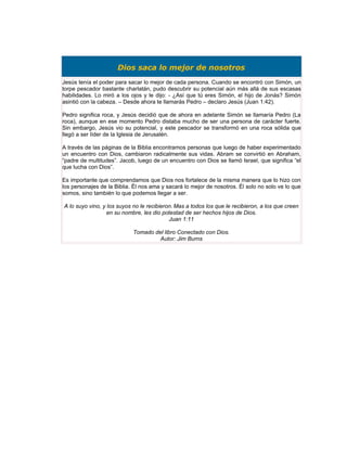 Dios saca lo mejor de nosotros
Jesús tenía el poder para sacar lo mejor de cada persona. Cuando se encontró con Simón, un
torpe pescador bastante charlatán, pudo descubrir su potencial aún más allá de sus escasas
habilidades. Lo miró a los ojos y le dijo: - ¿Así que tú eres Simón, el hijo de Jonás? Simón
asintió con la cabeza. – Desde ahora te llamarás Pedro – declaro Jesús (Juan 1:42).

Pedro significa roca, y Jesús decidió que de ahora en adelante Simón se llamaría Pedro (La
roca), aunque en ese momento Pedro distaba mucho de ser una persona de carácter fuerte.
Sin embargo, Jesús vio su potencial, y este pescador se transformó en una roca sólida que
llegó a ser líder de la Iglesia de Jerusalén.

A través de las páginas de la Biblia encontramos personas que luego de haber experimentado
un encuentro con Dios, cambiaron radicalmente sus vidas. Abram se convirtió en Abraham,
“padre de multitudes”. Jacob, luego de un encuentro con Dios se llamó Israel, que significa “el
que lucha con Dios”.

Es importante que comprendamos que Dios nos fortalece de la misma manera que lo hizo con
los personajes de la Biblia. Él nos ama y sacará lo mejor de nosotros. Él solo no solo ve lo que
somos, sino también lo que podemos llegar a ser.

A lo suyo vino, y los suyos no le recibieron. Mas a todos los que le recibieron, a los que creen
                 en su nombre, les dio potestad de ser hechos hijos de Dios.
                                           Juan 1:11

                            Tomado del libro Conectado con Dios.
                                     Autor: Jim Burns
 