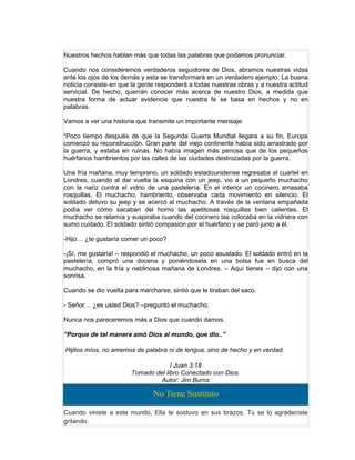Nuestros hechos hablan más que todas las palabras que podamos pronunciar.

Cuando nos consideremos verdaderos seguidores de Dios, abramos nuestras vidas
ante los ojos de los demás y esta se transformará en un verdadero ejemplo. La buena
noticia consiste en que la gente responderá a todas nuestras obras y a nuestra actitud
servicial. De hecho, querrán conocer más acerca de nuestro Dios, a medida que
nuestra forma de actuar evidencie que nuestra fe se basa en hechos y no en
palabras.

Vamos a ver una historia que transmite un importante mensaje:

“Poco tiempo después de que la Segunda Guerra Mundial llegara a su fin, Europa
comenzó su reconstrucción. Gran parte del viejo continente había sido arrastrado por
la guerra, y estaba en ruinas. No había imagen más penosa que de los pequeños
huérfanos hambrientos por las calles de las ciudades destrozadas por la guerra.

Una fría mañana, muy temprano, un soldado estadounidense regresaba al cuartel en
Londres, cuando al dar vuelta la esquina con un jeep, vio a un pequeño muchacho
con la nariz contra el vidrio de una pastelería. En el interior un cocinero amasaba
rosquillas. El muchacho, hambriento, observaba cada movimiento en silencio. El
soldado detuvo su jeep y se acercó al muchacho. A través de la ventana empañada
podía ver cómo sacaban del horno las apetitosas rosquillas bien calientes. El
muchacho se relamía y suspiraba cuando del cocinero las colocaba en la vidriera con
sumo cuidado. El soldado sintió compasión por el huérfano y se paró junto a él.

-Hijo… ¿te gustaría comer un poco?

-¡Sí, me gustaría! – respondió el muchacho, un poco asustado. El soldado entró en la
pastelería, compró una docena y poniéndosela en una bolsa fue en busca del
muchacho, en la fría y neblinosa mañana de Londres. – Aquí tienes – dijo con una
sonrisa.

Cuando se dio vuelta para marcharse, sintió que le tiraban del saco.

- Señor… ¿es usted Dios? –preguntó el muchacho.

Nunca nos pareceremos más a Dios que cuando damos.

“Porque de tal manera amó Dios al mundo, que dio..”

Hijitos míos, no amemos de palabra ni de lengua, sino de hecho y en verdad.

                                    I Juan 3:18
                       Tomado del libro Conectado con Dios.
                                Autor: Jim Burns

                               No Tiene Sustituto

Cuando viniste a este mundo, Ella te sostuvo en sus brazos. Tu se lo agradeciste
gritando.
 