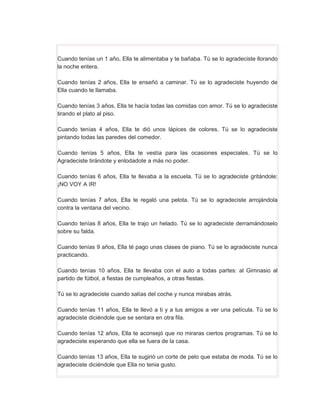 Cuando tenías un 1 año, Ella te alimentaba y te bañaba. Tú se lo agradeciste llorando
la noche entera.

Cuando tenías 2 años, Ella te enseñó a caminar. Tú se lo agradeciste huyendo de
Ella cuando te llamaba.

Cuando tenías 3 años, Ella te hacía todas las comidas con amor. Tú se lo agradeciste
tirando el plato al piso.

Cuando tenías 4 años, Ella te dió unos lápices de colores. Tú se lo agradeciste
pintando todas las paredes del comedor.

Cuando tenías 5 años, Ella te vestía para las ocasiones especiales. Tú se lo
Agradeciste tirándote y enlodadote a más no poder.

Cuando tenías 6 años, Ella te llevaba a la escuela. Tú se lo agradeciste gritándole:
¡NO VOY A IR!

Cuando tenías 7 años, Ella te regaló una pelota. Tú se lo agradeciste arrojándola
contra la ventana del vecino.

Cuando tenías 8 años, Ella te trajo un helado. Tú se lo agradeciste derramándoselo
sobre su falda.

Cuando tenías 9 años, Ella té pago unas clases de piano. Tú se lo agradeciste nunca
practicando.

Cuando tenías 10 años, Ella te llevaba con el auto a todas partes: al Gimnasio al
partido de fútbol, a fiestas de cumpleaños, a otras fiestas.

Tú se lo agradeciste cuando salías del coche y nunca mirabas atrás.

Cuando tenías 11 años, Ella te llevó a ti y a tus amigos a ver una película. Tú se lo
agradeciste diciéndole que se sentara en otra fila.

Cuando tenías 12 años, Ella te aconsejó que no miraras ciertos programas. Tú se lo
agradeciste esperando que ella se fuera de la casa.

Cuando tenías 13 años, Ella te sugirió un corte de pelo que estaba de moda. Tú se lo
agradeciste diciéndole que Ella no tenia gusto.
 