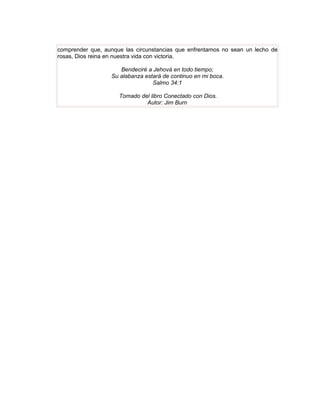 comprender que, aunque las circunstancias que enfrentamos no sean un lecho de
rosas, Dios reina en nuestra vida con victoria.

                     Bendeciré a Jehová en todo tiempo;
                  Su alabanza estará de continuo en mi boca.
                                 Salmo 34:1

                     Tomado del libro Conectado con Dios.
                              Autor: Jim Burn
 