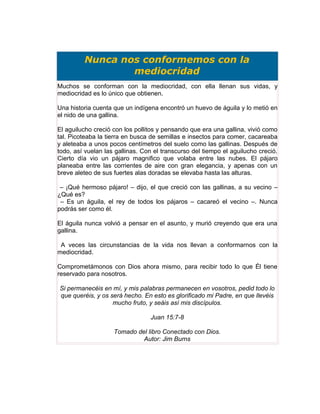 Nunca nos conformemos con la
                 mediocridad
Muchos se conforman con la mediocridad, con ella llenan sus vidas, y
mediocridad es lo único que obtienen.

Una historia cuenta que un indígena encontró un huevo de águila y lo metió en
el nido de una gallina.

El aguilucho creció con los pollitos y pensando que era una gallina, vivió como
tal. Picoteaba la tierra en busca de semillas e insectos para comer, cacareaba
y aleteaba a unos pocos centímetros del suelo como las gallinas. Después de
todo, así vuelan las gallinas. Con el transcurso del tiempo el aguilucho creció.
Cierto día vio un pájaro magnifico que volaba entre las nubes. El pájaro
planeaba entre las corrientes de aire con gran elegancia, y apenas con un
breve aleteo de sus fuertes alas doradas se elevaba hasta las alturas.

 – ¡Qué hermoso pájaro! – dijo, el que creció con las gallinas, a su vecino –
¿Qué es?
 – Es un águila, el rey de todos los pájaros – cacareó el vecino –. Nunca
podrás ser como él.

El águila nunca volvió a pensar en el asunto, y murió creyendo que era una
gallina.

 A veces las circunstancias de la vida nos llevan a conformarnos con la
mediocridad.

Comprometámonos con Dios ahora mismo, para recibir todo lo que Él tiene
reservado para nosotros.

Si permanecéis en mí, y mis palabras permanecen en vosotros, pedid todo lo
q
que queréis, y os será hecho. En esto es glorificado mi Padre, en que llevéis
                   m
                   mucho fruto, y seáis así mis discípulos.

                                 Juan 15:7-8

                    Tomado del libro Conectado con Dios.
                             Autor: Jim Burns
 