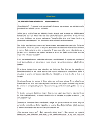 DECIDE HOY


“La peor decisión es la indecisión.” Benjamín Franklin.


¿Eres indeciso? ¿Te cuesta tomar decisiones? ¿Eres de las personas que piensan mucho
para tomar una decisión y nunca la toman?


Sabías que la indecisión es una decisión. Cuando la gente elige no tomar una decisión ya ha
tomado una. Así que debes estar listo para tomar una decisión. La mayoría de las personas
no toman decisiones por temor a equivocarse. Todos los días tanto en el hogar, como en la
universidad o en la empresa nos enfrentamos a decisiones que debemos tomar.


Una de las historias que comparto con las personas a las cuales entreno es esta: “Todas las
mañanas en África, una gacela se despierta. Ella sabe que debe correr más rápido que el león
o morirá. Cada mañana un león se despierta. El sabe que debe correr más rápido que la
gacela o morirá de hambre. No importa si tú eres un león o una gacela. Cuando sale el sol, es
mejor estar listo para la acción.”


Cada día debes estar listo para tomar decisiones. Probablemente te equivoques, pero eso es
mejor que quedarse con las ganas de nunca tomarla y preguntarse después ¿Qué hubiese
pasado?


El no tomar decisiones es para cobardes, por cierto que Dios dice que los cobardes no
heredaran el reino de los cielos. Igual sucede con los indecisos no conquistaran reinos ni
ciudades, ni ganaran los tesoros escondidos. La indecisión no te lleva al éxito, te lleva es al
fracaso.


Si quieres alcanzar tus sueños tú debes saber que es lo que quieres. Si no sabes lo que
quieres vas a vivir en la tierra de la ingratitud, donde solo hay quejas, murmuración y críticas.
En la tierra de la ingratitud hay llanto y dolor, mientras que en la tierra de la gratitud hay paz y
gozo.


Tú decides como vivir. Decidir es elegir, y Dios siempre espera que nosotros elijamos. El nos
da a decidir entre la vida y la muerte, la bendición o la maldición, la queja o la gratitud. ¿Cuál
es tu decisión hoy?


Ahora no es solamente tomar una decisión y elegir, hay que buscar que eso ocurra. Hay que
generar las posibilidades, de los imposibles se encarga Dios. Debemos hacer todo lo que este
a nuestro alcance para ser las personas que queremos ser.


¿Qué persona quiero ser? ¿Qué matrimonio quiero tener? ¿Qué negocio me gustaría
desarrollar? ¿Qué relaciones debo tener? ¿Qué viajes quiero hacer? Y hay otras preguntas
 
