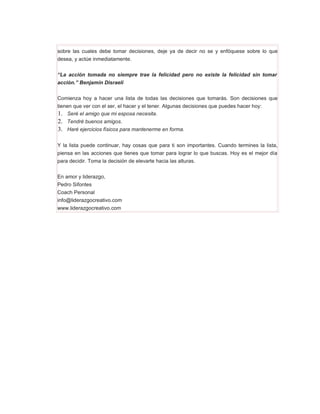 sobre las cuales debe tomar decisiones, deje ya de decir no se y enfóquese sobre lo que
desea, y actúe inmediatamente.


“La acción tomada no siempre trae la felicidad pero no existe la felicidad sin tomar
acción.” Benjamín Disraeli


Comienza hoy a hacer una lista de todas las decisiones que tomarás. Son decisiones que
tienen que ver con el ser, el hacer y el tener. Algunas decisiones que puedes hacer hoy:
1. Seré el amigo que mi esposa necesita.
2. Tendré buenos amigos.
3. Haré ejercicios físicos para mantenerme en forma.

Y la lista puede continuar, hay cosas que para ti son importantes. Cuando termines la lista,
piensa en las acciones que tienes que tomar para lograr lo que buscas. Hoy es el mejor día
para decidir. Toma la decisión de elevarte hacia las alturas.


En amor y liderazgo,
Pedro Sifontes
Coach Personal
info@liderazgocreativo.com
www.liderazgocreativo.com
 