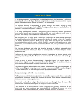 LUCHAR HASTA VENCER

En la pequeña escuelita rural había una vieja estufa de carbón muy anticuada. Un chiquito
tenía asignada la tarea de llegar al colegio temprano todos los días para encender el fuego y
calentar el aula antes de que llegaran su maestra y sus compañeros.

Una mañana, llegaron y encontraron la escuela envuelta en llamas. Sacaron al niño
inconsciente más muerto que vivo del edificio. Tenía quemaduras graves en la mitad inferior de
su cuerpo y lo llevaron de urgencia al hospital.

En su cama, horriblemente quemado y semi-inconsciente, el niño oía al médico que hablaba
con su madre. Le decía que seguramente su hijo moriría -que era lo mejor que podía pasar, en
realidad-, pues el fuego había destruido la parte inferior de su cuerpo.

Pero el valiente niño no quería morir. Decidió que sobreviviría. De alguna manera, para gran
sorpresa del médico, sobrevivió. Una vez superado el peligro de muerte, volvió a oír a su madre
y al médico hablando despacito. Dado que el fuego había dañado en gran manera las
extremidades inferiores de su cuerpo, le decía el médico a la madre, habría sido mucho mejor
que muriera, ya que estaba condenado a ser inválido toda la vida, sin la posibilidad de usar sus
piernas.

Una vez más el valiente niño tomó una decisión. No sería un inválido; ¡caminaría! Pero
desgraciadamente, de la cintura para abajo, no tenía capacidad motriz. Sus delgadas piernas
colgaban sin vida.

Finalmente, le dieron el alta. Todos los días, su madre le masajeaba las piernas, pero no había
sensación, ni control, nada. No obstante, su determinación de caminar era más fuerte que
nunca.

Cuando no estaba en la cama, estaba confinado a una silla de ruedas. Una mañana soleada, la
madre lo llevó al patio para que tomara aire fresco. Ese día en lugar de quedarse sentado, se
tiró de la silla. Se impulsó sobre el césped arrastrando las piernas.

Llegó hasta el cerco de postes blancos que rodeaba el jardín de su casa. Con gran esfuerzo, se
subió al cerco. Allí, poste por poste, empezó a avanzar por el cerco, decidido a caminar. Empezó
a hacer lo mismo todos los días hasta que hizo una pequeña huella junto al cerco.

Nada quería más que darle vida a esas dos piernas.

Por fin, gracias a los fervientes masajes diarios de su madre, su persistencia férrea y su resuelta
determinación, desarrolló la capacidad, primero de pararse, luego caminar tambaleándose y
finalmente caminar solo y después correr.

Empezó a ir caminando al colegio, después corriendo, por el simple placer de correr. Más
adelante, en la universidad, formó parte del equipo de carrera sobre pista.

Y aún después, en el Madison Square Garden, este joven que no tenía esperanzas de que
sobreviviera, que nunca caminaría, que nunca tendría la posibilidad de correr, este joven
determinado, el Dr. Glenn Cunningham, ¡corrió el kilómetro más veloz del mundo!
 