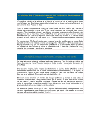 ¡Es imposible tener fe en que Dios nos curará si no contamos con las promesas de Su
                                        Palabra!

¡Con cuánta frecuencia la falta de fe se debe a la ignorancia! ¡Si te parece que no tienes
mucha fe para que Dios te cure, es sencillamente porque no tienes una base suficiente de fe y
conocimiento de la Palabra de Dios!

¡Pero ya está a tu disposición! A lo largo de toda la Biblia, que es la Palabra que Dios nos ha
dirigido personalmente a cada uno, Él ha hecho montones de promesas para nuestra
curación. "Nos ha dado preciosas y grandísimas promesas, para que por ellas llegaseis a ser
participantes de la naturaleza divina." (2Pe.1:4) ¡Son promesas que podemos reclamar
contando con que Dios las cumplirá! Y también de ellas surge nuestra fe. "La fe se recibe,
aumenta, al oír la Palabra de Dios." (Rom.10:17) ¡Léela con mucha oración y ella te dará la fe!

No puedes decir: "Me fío del médico, pero no voy a tomar las pastillas que me recetó. Estoy
sometido a tratamiento médico pero no quiero seguir las indicaciones." En lo que sea que se
haya puesto la fe, hay que ser consecuente y obedecer. Si es en el Señor, tienes que tomar
las píldoras de las Escrituras y seguir el tratamiento que Él prescribe: ¡Tienes que citar y
reclamar Sus promesas, y afirmarte en la Palabra!




          ¡No importa qué otra cosa estés haciendo... siempre puedes estar orando!

No hace falta que te eches de rodillas al suelo para poder orar. Pues de hecho, en todo lo que
haces deberías orar y tener "puestos los ojos en Jesús, el autor y consumador de nuestra fe."
(Heb.12:2)

Orar es como respirar, como respirar constantemente el Espíritu Santo. ¡Manténte en todo
momento en comunicación con el Señor, pensando en Él constantemente, y Él te ungirá y te
guiará con Su Espíritu en todo lo que hagas! ¡Si oras por cada cosa que haces y le pides a
Dios que te dé sabiduría, Él prometió que te la daría! (Stg.1:5)

El Señor puede ahorrarte un montón de trabajo, problemas y tiempo si oras antes de
comenzar cualquier tarea. Ora y pídele al Señor que te ayude y te guíe, aunque sólo se trate
de una palabra: "¡Jesús, ayúdame, por favor!" Puedes orar en una fracción de segundo y
recibir la respuesta a tu oración enseguida, ¡pero si te apoyas en tu propia prudencia o en tu
propia sabiduría tal vez cometas un error lamentable!

De modo que "¡ora sin cesar!" (1Tes.5:17) Consulta todo con el Señor, cada problema, cada
decisión, y asegúrate de estar haciendo lo que Él quiera que hagas. "¡Reconócelo en todos tus
caminos, y Él enderezará tus veredas!" (Pro.3:6)
 