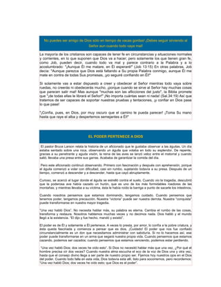 No puedes ser amigo de Dios sólo en tiempo de vacas gordas! ¡Debes seguir sirviendo al
                            Señor aun cuando todo vaya mal!

La mayoría de los cristianos son capaces de tener fe en circunstancias y situaciones normales
y corrientes, en lo que suponen que Dios va a hacer; pero solamente los que tienen gran fe,
como Job, pueden decir, cuando todo va mal y parece contrario a la Palabra y a lo
acostumbrado: "¡Aunque Él me matare, en Él esperaré!" (Job 13:15) En otras palabras, Job
decía: "Aunque parezca que Dios está faltando a Su propia Palabra conmigo, aunque Él me
mate en contra de todas Sus promesas, ¡yo seguiré confiando en Él!"

Si solamente vas a estar dispuesto a creer y obedecer al Señor mientras todo vaya sobre
ruedas, no creerás ni obedecerás mucho, ¡porque cuando se sirve al Señor hay muchas cosas
que parecen salir mal! Mas aunque "muchas son las aflicciones del justo", la Biblia promete
que "¡de todas ellas le librará el Señor!" ¡No importa cuántas sean ni nada! (Sal.34:19) Así que
tratemos de ser capaces de soportar nuestras pruebas y tentaciones, ¡y confiar en Dios pase
lo que pase!

"¡Confía, pues, en Dios, por muy oscuro que el camino te pueda parecer! ¡Toma Su mano
hasta que raye el alba y despertemos semejantes a Él!"




                                  EL PODER PERTENECE A DIOS

 El pastor Bruce Larson relata la historia de un aficionado que le gustaba observar a las águilas. Un día
estaba sentado sobre una roca, observando un águila que volaba en todo su esplendor. De repente,
gracias a su penetrante y aguda visión, la reina de las aves se lanzó veloz entre el matorral y cuando
salió, llevaba una presa entre sus garras. Acababa de garantizar la comida del día.

 Pero este aficionado continuó observando. Primero con fascinación y después con aprehensión, porque
el águila comenzó a volar con dificultad, casi sin rumbo, sujetando todavía a su presa. Después de un
tiempo, comenzó a descender y a descender, hasta que cayó abruptamente.

Curioso, se acercó al lugar donde el águila se estrelló contra el suelo. Cuando vio la tragedia, descubrió
que la poderosa ave había cazado un hurón, que es uno de los más formidables roedores de las
montañas; y mientras llevaba a su víctima, ésta le había roído la barriga a punto de sacarle los intestinos.

Cuando nosotros pensemos que estamos dominando, tengamos cuidado. Cuando pensemos que
tenemos poder, tengamos precaución. Nuestra “victoria” puede ser nuestra derrota. Nuestra “conquista”
puede transformarse en nuestra mayor tragedia.

“Una vez habló Dios”. No necesita hablar más, su palabra es eterna. Cambia el rumbo de las cosas,
transforma y restaura. Nosotros hablamos muchas veces y no decimos nada. Dios habló y el mundo
llegó a la existencia. “El dijo y fue hecho, mandó y existió”.

El poder es de Él y solamente a Él pertenece. A veces lo presta, por amor, lo confía a la pobre criatura, y
ésta queda fascinada y comienza a pensar que es dios. ¡Cuidado! El poder que nos fue confiado
circunstancialmente es un don que necesitamos administrar con sabiduría. Si no lo hacemos así, ese
poder puede transformarse en un arma que segará nuestra propia vida. Cuando pensemos que estamos
cazando, podemos ser cazados; cuando pensemos que estamos venciendo, podemos estar perdiendo.

 “Una vez habló Dios; dos veces he oído esto”. Si Dios no necesitó hablar más que una vez, ¿Por qué el
hombre precisa oír dos veces? Cuando nuestra alma escucha el eco de la voz de Dios una y otra vez,
hasta que el consejo divino llega a ser parte de nuestro propio ser. Fijemos hoy nuestros ojos en el Dios
del poder. Cuando todo falla en esta vida, Dios todavía esta allí, listo para socorrernos, pero recordemos:
“Una vez habló Dios; dos veces he oído esto; que Dios es el poder”.
 