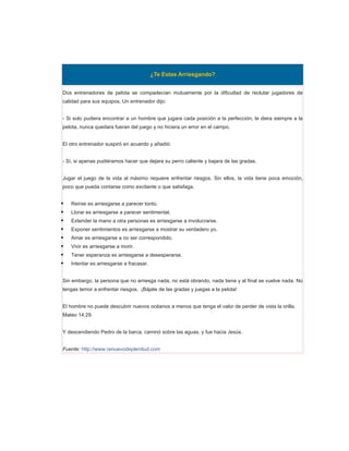 ¿Te Estas Arriesgando?


Dos entrenadores de pelota se compadecían mutuamente por la dificultad de reclutar jugadores de
calidad para sus equipos. Un entrenador dijo:


- Si solo pudiera encontrar a un hombre que jugara cada posición a la perfección, le diera siempre a la
pelota, nunca quedara fueran del juego y no hiciera un error en el campo.


El otro entrenador suspiró en acuerdo y añadió:


- Sí, si apenas pudiéramos hacer que dejara su perro caliente y bajara de las gradas.


Jugar el juego de la vida al máximo requiere enfrentar riesgos. Sin ellos, la vida tiene poca emoción,
poco que pueda contarse como excitante o que satisfaga.


   Reírse es arriesgarse a parecer tonto.
   Llorar es arriesgarse a parecer sentimental.
   Extender la mano a otra personas es arriesgarse a involucrarse.
   Exponer sentimientos es arriesgarse a mostrar su verdadero yo.
   Amar es arriesgarse a no ser correspondido.
   Vivir es arriesgarse a morir.
   Tener esperanza es arriesgarse a desesperarse.
   Intentar es arriesgarse a fracasar.


Sin embargo, la persona que no arriesga nada, no está obrando, nada tiene y al final se vuelve nada. No
tengas temor a enfrentar riesgos. ¡Bájate de las gradas y juegas a la pelota!


El hombre no puede descubrir nuevos océanos a menos que tenga el valor de perder de vista la orilla.
Mateo 14:29


Y descendiendo Pedro de la barca, caminó sobre las aguas, y fue hacia Jesús.


Fuente: http://www.renuevodeplenitud.com
 