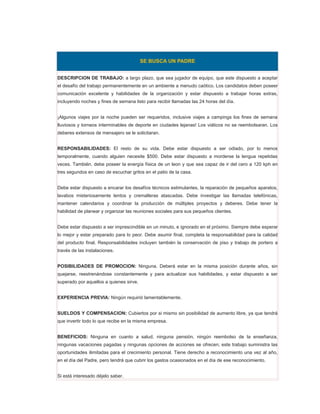 SE BUSCA UN PADRE


DESCRIPCION DE TRABAJO: a largo plazo, que sea jugador de equipo, que este dispuesto a aceptar
el desafío del trabajo permanentemente en un ambiente a menudo caótico. Los candidatos deben poseer
comunicación excelente y habilidades de la organización y estar dispuesto a trabajar horas extras,
incluyendo noches y fines de semana listo para recibir llamadas las 24 horas del día.


¡Algunos viajes por la noche pueden ser requeridos, inclusive viajes a campings los fines de semana
lluviosos y torneos interminables de deporte en ciudades lejanas! Los viáticos no se reembolsaran. Los
deberes extensos de mensajero se le solicitaran.


RESPONSABILIDADES: El resto de su vida. Debe estar dispuesto a ser odiado, por lo menos
temporalmente, cuando alguien necesite $500. Debe estar dispuesto a morderse la lengua repetidas
veces. También, debe poseer la energía física de un leon y que sea capaz de ir del cero a 120 kph en
tres segundos en caso de escuchar gritos en el patio de la casa.


Debe estar dispuesto a encarar los desafíos técnicos estimulantes, la reparación de pequeños aparatos,
lavabos misteriosamente lentos y cremalleras atascadas. Debe investigar las llamadas telefónicas,
mantener calendarios y coordinar la producción de múltiples proyectos y deberes. Debe tener la
habilidad de planear y organizar las reuniones sociales para sus pequeños clientes.


Debe estar dispuesto a ser imprescindible en un minuto, e ignorado en el próximo. Siempre debe esperar
lo mejor y estar preparado para lo peor. Debe asumir final, completa la responsabilidad para la calidad
del producto final. Responsabilidades incluyen también la conservación de piso y trabajo de portero a
través de las instalaciones.


POSIBILIDADES DE PROMOCION: Ninguna. Deberá estar en la misma posición durante años, sin
quejarse, reestrenándose constantemente y para actualizar sus habilidades, y estar dispuesto a ser
superado por aquellos a quienes sirve.


EXPERIENCIA PREVIA: Ningún requirió lamentablemente.


SUELDOS Y COMPENSACION: Cubiertos por si mismo sin posibilidad de aumento libre, ya que tendrá
que invertir todo lo que recibe en la misma empresa.


BENEFICIOS: Ninguna en cuanto a salud, ninguna pensión, ningún reembolso de la enseñanza,
ningunas vacaciones pagadas y ningunas opciones de acciones se ofrecen; este trabajo suministra las
oportunidades ilimitadas para el crecimiento personal. Tiene derecho a reconocimiento una vez al año,
en el día del Padre, pero tendrá que cubrir los gastos ocasionados en el día de ese reconocimiento.


Si está interesado déjelo saber.
 