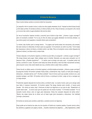 El Arbol De Manzanas


Hace mucho tiempo existía un enorme árbol de manzanas.


Un pequeño niño lo amaba mucho y todos los días jugaba alrededor de él. Trepaba al árbol hasta el tope
y él le daba sombra. Él amaba al árbol y el árbol amaba al niño. Pasó el tiempo y el pequeño niño creció
y el nunca más volvió a jugar alrededor del enorme árbol.


Un día el muchacho regresó al árbol y escuchó que el árbol le dijo triste: “¿Vienes a jugar conmigo?”
pero el muchacho contestó “Ya no soy el niño de antes que jugaba alrededor de enormes árboles. Lo
que ahora quiero son juguetes y necesito dinero para comprarlos”.


“Lo siento, dijo el árbol, pero no tengo dinero… Te sugiero que tomes todas mis manzanas y las vendas.
De esta manera tú obtendrás el dinero para tus juguetes”. El muchacho se sintió muy feliz. Tomó todas
las manzanas y obtuvo el dinero y el árbol volvió a ser feliz. Pero el muchacho nunca volvió después de
obtener el dinero y el árbol volvió a estar triste.


Tiempo después, el muchacho regresó y el árbol se puso feliz y le preguntó: “¿Vienes a jugar conmigo?”
“No tengo tiempo para jugar. Debo trabajar para mi familia. Necesito una casa para compartir con mi
esposa e hijos. ¿Puedes ayudarme?”… ” Lo siento, pero no tengo una casa, pero…tú puedes cortar mis
ramas y construir tu casa”. El joven cortó todas las ramas del árbol y esto hizo feliz nuevamente al árbol,
pero el joven nunca más volvió desde esa vez y el árbol volvió a estar triste y solitario.


Cierto día de un cálido verano, el hombre regresó y el árbol estaba encantado. ¿Vienes a jugar conmigo?
le preguntó el árbol. El hombre contestó “Estoy triste y volviéndome viejo. Quiero un bote para navegar y
descansar. ¿Puedes darme uno?”. El árbol contestó: “Usa mi tronco para que puedas construir uno y así
puedas navegar y ser feliz”. El hombre cortó el tronco y construyó su bote. Luego se fue a navegar por
un largo tiempo.


Finalmente regresó después de muchos años y el árbol le dijo: “Lo siento mucho, pero ya no tenga nada
que darte ni siquiera manzanas”. El hombre replicó “No tengo dientes para morder, ni fuerza para
escalar…Por ahora ya estoy viejo”. Entonces el árbol con lágrimas en sus ojos le dijo, “Realmente no
puedo darte nada…. la única cosa que me queda son mis raíces muertas”. Y el hombre contestó: “Yo no
necesito mucho ahora, solo un lugar para descansar. Estoy tan cansado después de tantos años”.
“Bueno, las viejas raíces de un árbol, son el mejor lugar para recostarse y descansar. Ven siéntate
conmigo y descansa”.


El hombre se sentó junto al árbol y este feliz y contento sonrió con lágrimas.


Esta puede ser la historia de cada uno de nosotros. El árbol son nuestros padres. Cuando somos niños,
los amamos y jugamos con papá y mamá… Cuando crecemos los dejamos …..sólo regresamos a ellos
 