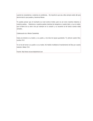 cuando los necesitamos o estamos en problemas… No importa lo que sea, ellos siempre están allí para
darnos todo lo que puedan y hacernos felices.


Tú puedes pensar que el muchacho es cruel contra el árbol, pero es así como nosotros tratamos a
nuestros padres… Valoremos a nuestros padres mientras los tengamos a nuestro lado y si ya no están,
que la llama de su amor viva por siempre en tu corazón y su recuerdo te dé fuerza cuando estás
cansado…


Colaboración de: Alfredo Castañeda


Cada uno temerá a su madre y a su padre, y mis días de reposo guardaréis. Yo Jehová vuestro Dios.
Levítico 19:3


Ya no ha de honrar a su padre o a su madre. Así habéis invalidado el mandamiento de Dios por vuestra
tradición. Mateo 15:6


Fuente: http://www.renuevodeplenitud.com
 