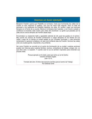 Seamos un buen ejemplo
Benjamín Franklin quería que Filadelfia se iluminara. Creía que iluminando las calles de la
ciudad no solo mejoraría la estética, sino que las haría más seguras. Pero no trató de
persuadir a los habitantes de Filadelfia hablando con ellos. En cambio, colgó una hermosa
lámpara en el frente de su puerta. Mantuvo la lámpara bien lustrada, y con mucho cuidado y
confianza la encendía cada noche justo antes del anochecer. La gente que paseaba por la
calle oscura veía la lámpara de Franklin desde lejos.

Encontraban su resplandor bello y agradable además de útil, pues les guiaba en el camino.
Muy pronto los vecinos de Franklin comenzaron a colgar lámparas en los frentes de sus
casas. Luego de un tiempo la ciudad estaba ya por completo iluminada, y más personas
comenzaron a apreciar la belleza y el valor de la brillante idea de Franklin. Iluminar las calles
creó una ciudad grande, importante y muy brillante.

Así como Franklin se convirtió en el centro de iluminación de su ciudad, nuestras acciones
pueden ser linternas para nuestras familias, vecinos, compañeros de trabajo, amigos, etc. Lo
que ellos vean, lo copiarán. Y cuando vean la luz se sentirán inspirados para encender sus
propias velas.

                 Porque ejemplo os he dado, para que como yo os he hecho,
                                 vosotros también hagáis.
                                        Juan 13:15

           Tomado del Libro -El libro devocionario de Dios para el centro de Trabajo
                                       Por Editorial Unilit
 