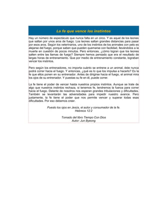 La fe que vence los instintos
Hay un número de espectáculo que nunca falta en un circo. Y es aquel de los leones
que saltan por unos aros de fuego. Los leones saltan grandes distancias para pasar
por esos aros. Según los veterinarios, uno de los instintos de los animales con pelo es
alejarse del fuego, porque saben que pueden quemarse con facilidad, llevándolos a la
muerte en cuestión de pocos minutos. Pero entonces, ¿cómo logran que los leones
salten entre las llamas de fuego? Siempre hemos pensado que era el resultado de
largas horas de entrenamiento. Que por medio de entrenamiento constante, lograban
vencer los instintos.

Pero según los entrenadores, no importa cuánto se entrene a un animal, éste nunca
podrá correr hacia el fuego. Y entonces, ¿qué es lo que los impulsa a hacerlo? Es la
fe que ellos ponen en su entrenador. Antes de dirigirse hacia el fuego, el animal mira
los ojos de su entrenador. Y puestas su fe en él, puede correr.

La fe tiene el poder de vencer hasta nuestros propios instintos. Aunque se trate de
algo que nuestros instintos rechaza, si tenemos fe, tendremos la fuerza para correr
hacia el fuego. Delante de nosotros nos esperan grandes tribulaciones y dificultades.
También se levantarán las adversidades para impedir nuestro avance. Pero
justamente, la fe tiene el poder que nos permite vencer y superar todas esas
dificultades. Por eso debemos creer.

              Puesto los ojos en Jesús, el autor y consumador de la fe.
                                   Hebreos 12:2

                         Tomado del libro Tiempo Con Dios
                               Autor: Jun Byeong
 