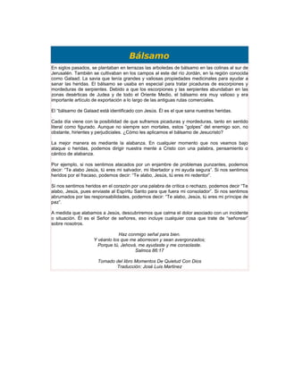 Bálsamo
En siglos pasados, se plantaban en terrazas las arboledas de bálsamo en las colinas al sur de
Jerusalén. También se cultivaban en los campos al este del río Jordán, en la región conocida
como Galaad. La savia que tenía grandes y valiosas propiedades medicinales para ayudar a
sanar las heridas. El bálsamo se usaba en especial para tratar picaduras de escorpiones y
mordeduras de serpientes. Debido a que los escorpiones y las serpientes abundaban en las
zonas desérticas de Judea y de todo el Oriente Medio, el bálsamo era muy valioso y era
importante artículo de exportación a lo largo de las antiguas rutas comerciales.

El “bálsamo de Galaad está identificado con Jesús. Él es el que sana nuestras heridas.

Cada día viene con la posibilidad de que suframos picaduras y mordeduras, tanto en sentido
literal como figurado. Aunque no siempre son mortales, estos “golpes” del enemigo son, no
obstante, hirientes y perjudiciales. ¿Cómo les aplicamos el bálsamo de Jesucristo?

La mejor manera es mediante la alabanza. En cualquier momento que nos veamos bajo
ataque o heridas, podemos dirigir nuestra mente a Cristo con una palabra, pensamiento o
cántico de alabanza.

Por ejemplo, si nos sentimos atacados por un enjambre de problemas punzantes, podemos
decir: “Te alabo Jesús, tú eres mi salvador, mi libertador y mi ayuda segura”. Si nos sentimos
heridos por el fracaso, podemos decir: “Te alabo, Jesús, tú eres mi redentor”.

Si nos sentimos heridos en el corazón por una palabra de crítica o rechazo, podemos decir “Te
alabo, Jesús, pues enviaste al Espíritu Santo para que fuera mi consolador”. Si nos sentimos
abrumados por las responsabilidades, podemos decir: “Te alabo, Jesús, tú eres mi príncipe de
paz”.

A medida que alabamos a Jesús, descubriremos que calma el dolor asociado con un incidente
o situación. Él es el Señor de señores, eso incluye cualquier cosa que trate de “señorear”
sobre nosotros.

                                Haz conmigo señal para bien.
                    Y véanlo los que me aborrecen y sean avergonzados;
                      Porque tú, Jehová, me ayudaste y me consolaste.
                                       Salmos 86:17

                      Tomado del libro Momentos De Quietud Con Dios
                             Traducción: José Luis Martinez
 
