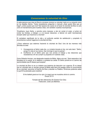 Conozcamos la voluntad de Dios
A cada persona que cree en Dios le conviene conocer su voluntad, tanto en su conjunto como
en los detalles diarios. Todos necesitamos preguntar a menudo ¿Qué quiere Dios que yo
haga? ¿Cómo quiere que viva? San Ignacio de Loyola vio el hacer la voluntad de Dios no solo
como el mandamiento para nuestras vidas, sino también nuestras recompensas.

“Enséñame, buen Señor, a servirte como mereces: a dar sin contar el costo, a luchar sin
contar las heridas, a trabajar y a no buscar descanso, a laborar sin pedir recompensas
excepto saber que hacemos tu voluntad”.

El verdadero significado de la vida y el profundo sentido de satisfacción y propósito lo
encontramos cuando hagamos la voluntad de Dios.

¿Cómo sabemos que estamos haciendo la voluntad de Dios’ Una de las maneras más
sencillas es esta:

     1. Consagrarnos al Señor cada día, y a invitarlo durante el día, con solo decir: “Señor,
        pongo mi vida en tus manos. Haz conmigo lo que tú quieras”.
     2. Confiemos en el Señor para que nos provea el trabajo y las relaciones que
        necesitamos a fin de cumplir su propósito en nuestras vidas.

Como Roberta Hromas, una destacada maestra de Biblia, dijera una vez: “Solo responde a las
llamadas en tu puerta, en tu teléfono y contesta tus cartas. El Señor pondrá en tu camino las
oportunidades que Él desea que busques”.

La voluntad de Dios no es un misterio que tratamos de descubrir con urgencia. Él no desea
que su voluntad sea un secreto porque la Biblia está llena de pasajes sobre el conocimiento
de su voluntad, escuchar al Espíritu de Dios y estudiar su Palabra. !Entonces podemos saber
lo que Él ha planeado para nosotros!

         Si he hallado gracia en tus ojos, te ruego que me muestres ahora tu camino.
                                          Éxodo 33:13

                     Tomado del libro Momentos De Quietud Con Dios
                            Traducción: José Luis Martinez
 