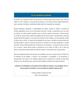Si no hubiese sufrido

La poesía “Si no hubiese sufrido” fue escrita por el famoso poeta Genzo Mizuno, que nació en
Japón en 1937. Estando en cuarto grado de primaria, a los 9 años de edad, padeció disentería,
que le produjo meningitis, causándole pérdida total de la capacidad de expresión.


Quedó totalmente paralizado e imposibilitado de hablar. Cuando el médico le entregó él
terrible diagnóstico de que nunca más podría moverse ni hablar, él solamente cerró sus ojos
en silencio. Su madre decidió ayudarle a que, al menos, pudiera comunicarse. Juntos crearon
un medio de comunicación usando el parpadeo de los ojos de Genzo, representando cincuenta
sonidos del idioma japonés. A los doce años empezó a leer la Biblia, y al año siguiente recibió
a Jesús como su Señor. Su madre leía el parpadeo de sus ojos, y escribía sus poemas llenos de
humilde gratitud y gozo en medio de sus luchas y victorias en un cuerpo paralizado. En medio
del dolor, Mizuno editó poesías como “Mi gracia te es suficiente” y “La gracia de Dios me hace
ser yo mismo”. Genzo Mizuno partió a encontrarse con su Señor en 1984, a los 47 años de
edad. Las personas suelen pensar que sólo los fuertes y ricos logran hacer cosas grandes.


Pero los protagonistas del reino de Dios son los débiles y los que no tienen fuerzas. El Señor es
la fortaleza de los débiles, y levanta a los fracasados y necesitados, a los temerosos y
desanimados. Nos ayuda a ser soldados valientes por la providencia y el poder de Dios para
cargar la cruz. Recordemos que cuando estamos débiles, el Señor será nuestra fortaleza.


 Jehová es mi fortaleza y mi escudo; En Él confió mi corazón, y fui ayudado, Por lo
          que se gozó mi corazón, Y con mi cántico le alabaré. Salmos 28:7


                              Tomado del libro Tiempo Con Dios
                                    Autor: Kim Hyeong-jun
 